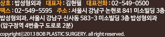 상호 : 밥성형외과    대표자 : 김현필  
		대표전화 : 02-549-0500    팩스 : 02-549-5595
		주소 : 서울시 강남구 신사동 570-6 베드로빌딩 301호
		copyrightⓒ2013 BOB PLASTIC SURGERY. all right reserved.